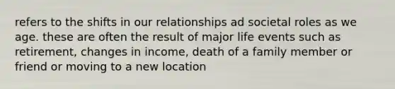 refers to the shifts in our relationships ad societal roles as we age. these are often the result of major life events such as retirement, changes in income, death of a family member or friend or moving to a new location