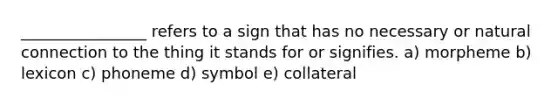 ________________ refers to a sign that has no necessary or natural connection to the thing it stands for or signifies. a) morpheme b) lexicon c) phoneme d) symbol e) collateral