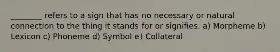 ________ refers to a sign that has no necessary or natural connection to the thing it stands for or signifies. a) Morpheme b) Lexicon c) Phoneme d) Symbol e) Collateral