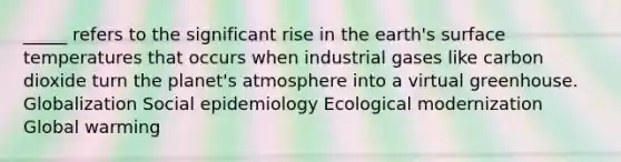 _____ refers to the significant rise in the earth's surface temperatures that occurs when industrial gases like carbon dioxide turn the planet's atmosphere into a virtual greenhouse. Globalization Social epidemiology Ecological modernization Global warming