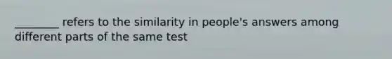 ________ refers to the similarity in people's answers among different parts of the same test