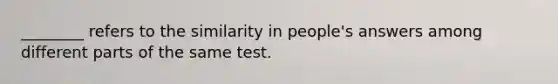 ________ refers to the similarity in people's answers among different parts of the same test.