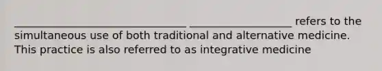 ________________________________ ___________________ refers to the simultaneous use of both traditional and alternative medicine. This practice is also referred to as integrative medicine