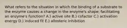 What refers to the situation in which the binding of a substrate to the enzyme causes a change in the enzyme's shape, facilitating an enzyme's function? A.) active site B.) cofactor C.) activation energy D.) induced fit E.) allosteric inhibition