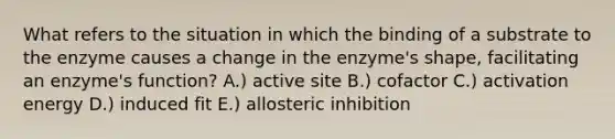 What refers to the situation in which the binding of a substrate to the enzyme causes a change in the enzyme's shape, facilitating an enzyme's function? A.) active site B.) cofactor C.) activation energy D.) induced fit E.) allosteric inhibition