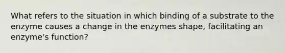 What refers to the situation in which binding of a substrate to the enzyme causes a change in the enzymes shape, facilitating an enzyme's function?