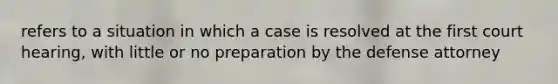 refers to a situation in which a case is resolved at the first court hearing, with little or no preparation by the defense attorney