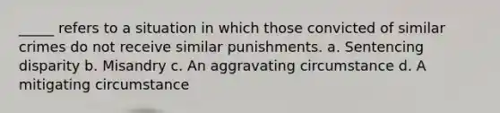 _____ refers to a situation in which those convicted of similar crimes do not receive similar punishments. a. Sentencing disparity b. Misandry c. An aggravating circumstance d. A mitigating circumstance