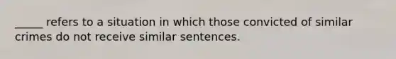 _____ refers to a situation in which those convicted of similar crimes do not receive similar sentences.