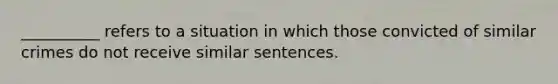 __________ refers to a situation in which those convicted of similar crimes do not receive similar sentences.