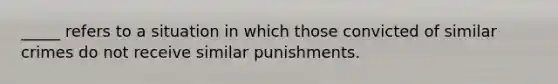 _____ refers to a situation in which those convicted of similar crimes do not receive similar punishments.