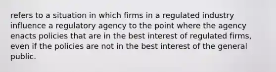 refers to a situation in which firms in a regulated industry influence a regulatory agency to the point where the agency enacts policies that are in the best interest of regulated firms, even if the policies are not in the best interest of the general public.