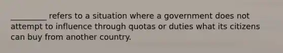 _________ refers to a situation where a government does not attempt to influence through quotas or duties what its citizens can buy from another country.