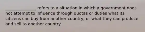 _______________ refers to a situation in which a government does not attempt to influence through quotas or duties what its citizens can buy from another country, or what they can produce and sell to another country.