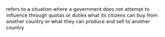 refers to a situation where a government does not attempt to influence through quotas or duties what its citizens can buy from another country or what they can produce and sell to another country