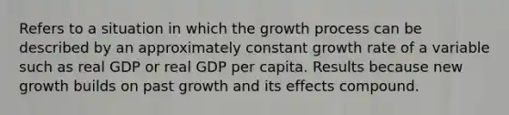 Refers to a situation in which the growth process can be described by an approximately constant growth rate of a variable such as real GDP or real GDP per capita. Results because new growth builds on past growth and its effects compound.