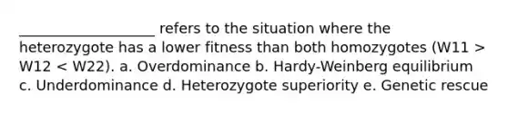 ___________________ refers to the situation where the heterozygote has a lower fitness than both homozygotes (W11 > W12 < W22). a. Overdominance b. Hardy-Weinberg equilibrium c. Underdominance d. Heterozygote superiority e. Genetic rescue