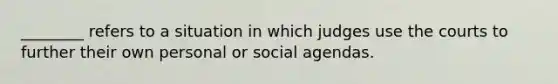 ________ refers to a situation in which judges use the courts to further their own personal or social agendas.