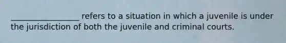 _________________ refers to a situation in which a juvenile is under the jurisdiction of both the juvenile and criminal courts.