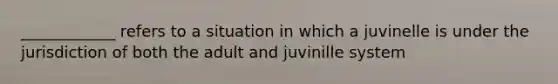 ____________ refers to a situation in which a juvinelle is under the jurisdiction of both the adult and juvinille system