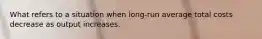 What refers to a situation when long-run average total costs decrease as output increases.