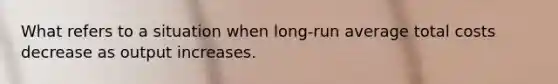 What refers to a situation when long-run average total costs decrease as output increases.