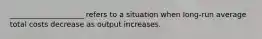 ____________________ refers to a situation when long-run average total costs decrease as output increases.