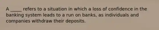 A _____ refers to a situation in which a loss of confidence in the banking system leads to a run on banks, as individuals and companies withdraw their deposits.