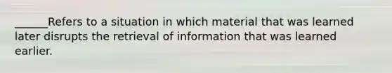 ______Refers to a situation in which material that was learned later disrupts the retrieval of information that was learned earlier.