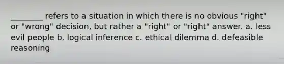 ________ refers to a situation in which there is no obvious "right" or "wrong" decision, but rather a "right" or "right" answer. a. less evil people b. logical inference c. ethical dilemma d. defeasible reasoning