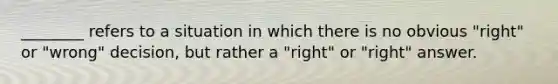 ________ refers to a situation in which there is no obvious "right" or "wrong" decision, but rather a "right" or "right" answer.