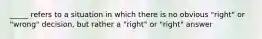 _____ refers to a situation in which there is no obvious "right" or "wrong" decision, but rather a "right" or "right" answer