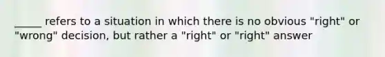 _____ refers to a situation in which there is no obvious "right" or "wrong" decision, but rather a "right" or "right" answer