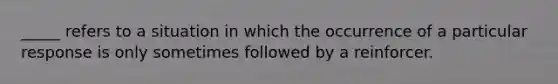 _____ refers to a situation in which the occurrence of a particular response is only sometimes followed by a reinforcer.