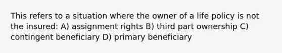 This refers to a situation where the owner of a life policy is not the insured: A) assignment rights B) third part ownership C) contingent beneficiary D) primary beneficiary