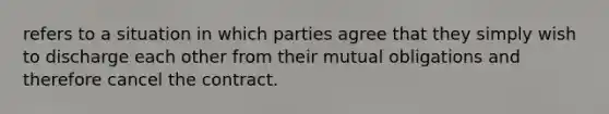 refers to a situation in which parties agree that they simply wish to discharge each other from their mutual obligations and therefore cancel the contract.