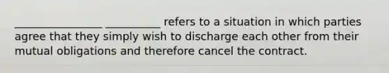 ________________ __________ refers to a situation in which parties agree that they simply wish to discharge each other from their mutual obligations and therefore cancel the contract.