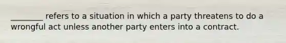 ________ refers to a situation in which a party threatens to do a wrongful act unless another party enters into a contract.