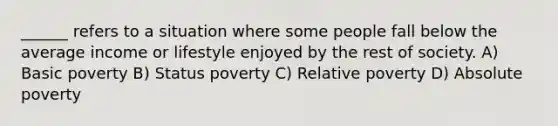 ______ refers to a situation where some people fall below the average income or lifestyle enjoyed by the rest of society. A) Basic poverty B) Status poverty C) Relative poverty D) Absolute poverty