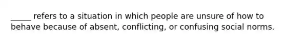 _____ refers to a situation in which people are unsure of how to behave because of absent, conflicting, or confusing social norms.