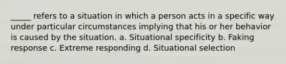 _____ refers to a situation in which a person acts in a specific way under particular circumstances implying that his or her behavior is caused by the situation. a. Situational specificity b. Faking response c. Extreme responding d. Situational selection