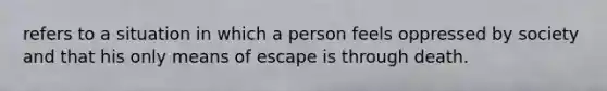 refers to a situation in which a person feels oppressed by society and that his only means of escape is through death.