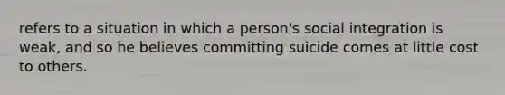 refers to a situation in which a person's social integration is weak, and so he believes committing suicide comes at little cost to others.