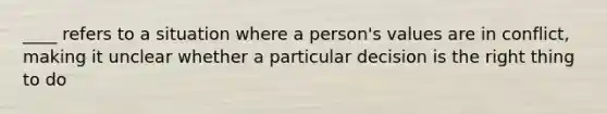 ____ refers to a situation where a person's values are in conflict, making it unclear whether a particular decision is the right thing to do