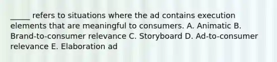 _____ refers to situations where the ad contains execution elements that are meaningful to consumers. A. Animatic B. Brand-to-consumer relevance C. Storyboard D. Ad-to-consumer relevance E. Elaboration ad