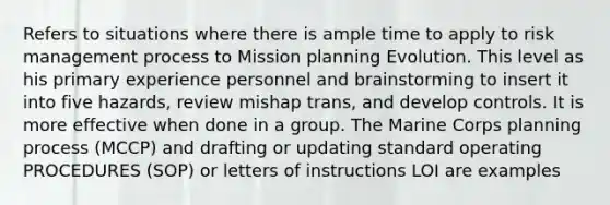 Refers to situations where there is ample time to apply to risk management process to Mission planning Evolution. This level as his primary experience personnel and brainstorming to insert it into five hazards, review mishap trans, and develop controls. It is more effective when done in a group. The Marine Corps planning process (MCCP) and drafting or updating standard operating PROCEDURES (SOP) or letters of instructions LOI are examples