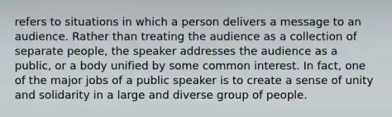 refers to situations in which a person delivers a message to an audience. Rather than treating the audience as a collection of separate people, the speaker addresses the audience as a public, or a body unified by some common interest. In fact, one of the major jobs of a public speaker is to create a sense of unity and solidarity in a large and diverse group of people.