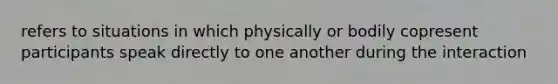 refers to situations in which physically or bodily copresent participants speak directly to one another during the interaction