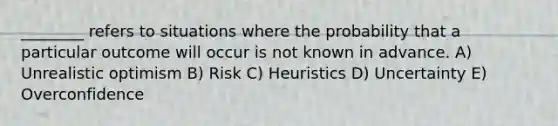 ________ refers to situations where the probability that a particular outcome will occur is not known in advance. A) Unrealistic optimism B) Risk C) Heuristics D) Uncertainty E) Overconfidence