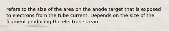 refers to the size of the area on the anode target that is exposed to electrons from the tube current. Depends on the size of the filament producing the electron stream.